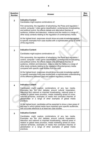 8


Question                                                                                Max
                                             Answer
Number                                                                                  Mark

   2       Indicative Content
           Candidates might explore combinations of:

           Film censorship, the regulation of advertising, the Press and regulation /
           control, computer / video game classification, contemporary broadcasting
           and political control, the effects debate and alternative theories of
           audience, children and television, violence and the media or a range of
           other study contexts relating to the regulation of contemporary media.

           At the highest level, responses should show accurate knowledge applied




                                  EN
           to specific examples from case studies with a sophisticated grasp of some
           of the arguments.



   3       Indicative Content

           Candidates might explore combinations of:

           Film censorship, the regulation of advertising, the Press and regulation /
                                IM
           control, computer / video game classification, contemporary broadcasting
           and political control, the effects debate and alternative theories of
           audience, children and television, violence and the media or a range of
           other study contexts relating to the regulation of contemporary media
           compared with specific case studies from the past.

           At the highest level, responses should show accurate knowledge applied
  EC
           to specific examples from case studies with a sophisticated understanding
           of the difference between past and present regulatory contexts.



   4       Indicative Content
           Candidates might explore combinations of any two media.
           Examples are film and debates around cultural imperialism,
           television and national vs imported broadcasting, national press in
SP


           relation to global news provision, media marketing aimed at cross-
           national territories, examples of media that contradict theories of
           globalisation or a range of other examples of global media
           practices.
           At the highest level, candidates will be expected to show a clear grasp of
           the ways in which global media have impacted upon specific audiences,
           with accurate reference to at least two case studies.

   5       Indicative Content
           Candidates might explore combinations of any two media.
           Examples are film and debates around cultural imperialism,
           television and national vs imported broadcasting, national press in
           relation to global news provision, media marketing aimed at cross-
           national territories, examples of media that contradict theories of
           globalisation or a range of other examples of global media
           practices.
 