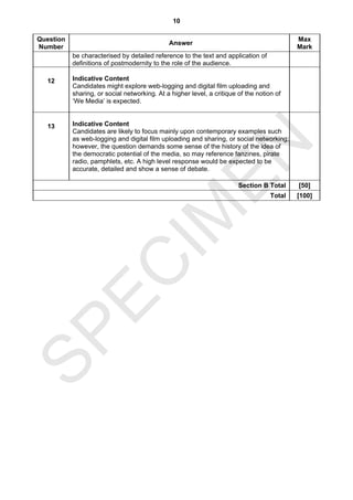10

Question                                                                                    Max
                                              Answer
Number                                                                                      Mark
           be characterised by detailed reference to the text and application of
           definitions of postmodernity to the role of the audience.

  12       Indicative Content
           Candidates might explore web-logging and digital film uploading and
           sharing, or social networking. At a higher level, a critique of the notion of
           ‘We Media’ is expected.


  13       Indicative Content
           Candidates are likely to focus mainly upon contemporary examples such
           as web-logging and digital film uploading and sharing, or social networking;




                                  EN
           however, the question demands some sense of the history of the idea of
           the democratic potential of the media, so may reference fanzines, pirate
           radio, pamphlets, etc. A high level response would be expected to be
           accurate, detailed and show a sense of debate.

                                                                        Section B Total     [50]
                                IM                                                  Total   [100]
  EC
SP
 