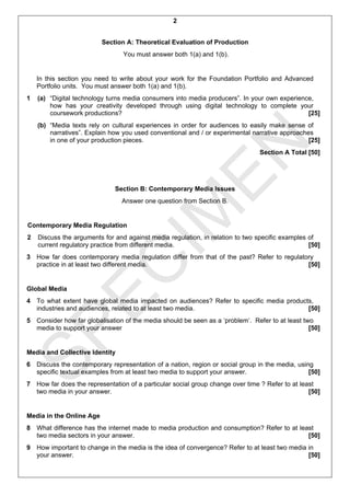2


                          Section A: Theoretical Evaluation of Production
                                 You must answer both 1(a) and 1(b).


    In this section you need to write about your work for the Foundation Portfolio and Advanced
    Portfolio units. You must answer both 1(a) and 1(b).
1   (a) “Digital technology turns media consumers into media producers”. In your own experience,
        how has your creativity developed through using digital technology to complete your
        coursework productions?                                                               [25]
    (b) “Media texts rely on cultural experiences in order for audiences to easily make sense of
        narratives”. Explain how you used conventional and / or experimental narrative approaches
        in one of your production pieces.                                                       [25]




                                     EN
                                                                                Section A Total [50]




                              Section B: Contemporary Media Issues
                                Answer one question from Section B.


Contemporary Media Regulation
                                   IM
2   Discuss the arguments for and against media regulation, in relation to two specific examples of
    current regulatory practice from different media.                                            [50]
3 How far does contemporary media regulation differ from that of the past? Refer to regulatory
  EC

  practice in at least two different media.                                                 [50]


Global Media
4 To what extent have global media impacted on audiences? Refer to specific media products,
  industries and audiences, related to at least two media.                               [50]
5 Consider how far globalisation of the media should be seen as a ‘problem’. Refer to at least two
SP


  media to support your answer                                                                   [50]


Media and Collective Identity
6 Discuss the contemporary representation of a nation, region or social group in the media, using
  specific textual examples from at least two media to support your answer.                     [50]
7 How far does the representation of a particular social group change over time ? Refer to at least
  two media in your answer.                                                                      [50]


Media in the Online Age
8 What difference has the internet made to media production and consumption? Refer to at least
  two media sectors in your answer.                                                         [50]
9 How important to change in the media is the idea of convergence? Refer to at least two media in
  your answer.                                                                                 [50]
 