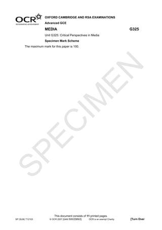 OXFORD CAMBRIDGE AND RSA EXAMINATIONS
                     Advanced GCE

                     MEDIA                                                        G325
                     Unit G325: Critical Perspectives in Media
                     Specimen Mark Scheme
       The maximum mark for this paper is 100.




                                  EN
                                IM
  EC
SP




                            This document consists of 11 printed pages.
SP (SLM) T12103         © OCR 2007 [QAN 500/2589/2]    OCR is an exempt Charity   [Turn Over
 