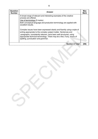 5

Question                                                                              Max
                                           Answer
Number                                                                                Mark
           A broad range of relevant and interesting examples of the creative
           process are offered.
           Use of terminology (5 marks)
           Both conceptual language and production terminology are applied with
           excellent results.

           Complex issues have been expressed clearly and fluently using a style of
           writing appropriate to the complex subject matter. Sentences and
           paragraphs, consistently relevant, have been well structured, using
           appropriate technical terminology. There may be a few, if any, errors of
           spelling, punctuation and grammar.




                                EN
                                                                   Section A Total    [50]




                              IM
  EC
SP
 
