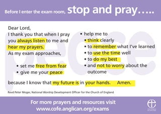Before I enter the exam room, stop and pray…..
www.cofe.anglican.org/exams
For more prayers and resources visit
Revd Peter Moger, National Worship Development Officer for the Church of England
• help me to
• think clearly
• to remember what I’ve learned
• to use the time well
• to do my best
• and not to worry about the
outcome
Dear Lord,
I thank you that when I pray
you always listen to me and
hear my prayers.
As my exam approaches,
• set me free from fear
• give me your peace
because I know that my future is in your hands. Amen.
 