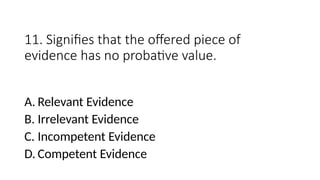 11. Signifies that the offered piece of
evidence has no probative value.
A. Relevant Evidence
B. Irrelevant Evidence
C. Incompetent Evidence
D. Competent Evidence
 