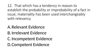 12. That which has a tendency in reason to
establish the probability or improbability of a fact in
issue; materiality has been used interchangeably
with relevancy.
A.Relevant Evidence
B.Irrelevant Evidence
C.Incompetent Evidence
D.Competent Evidence
 