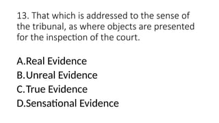 13. That which is addressed to the sense of
the tribunal, as where objects are presented
for the inspection of the court.
A.Real Evidence
B.Unreal Evidence
C.True Evidence
D.Sensational Evidence
 