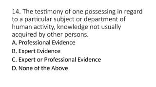 14. The testimony of one possessing in regard
to a particular subject or department of
human activity, knowledge not usually
acquired by other persons.
A. Professional Evidence
B. Expert Evidence
C. Expert or Professional Evidence
D. None of the Above
 
