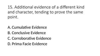 15. Additional evidence of a different kind
and character, tending to prove the same
point.
A. Cumulative Evidence
B. Conclusive Evidence
C. Corroborative Evidence
D. Prima Facie Evidence
 