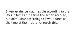 3. Any evidence inadmissible according to the
laws in force at the time the action accrued,
but admissible according to laws in force at
the time of the trial, is not receivable.
 