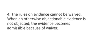4. The rules on evidence cannot be waived.
When an otherwise objectionable evidence is
not objected, the evidence becomes
admissible because of waiver.
 