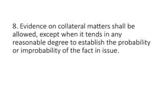 8. Evidence on collateral matters shall be
allowed, except when it tends in any
reasonable degree to establish the probability
or improbability of the fact in issue.
 