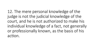 12. The mere personal knowledge of the
judge is not the judicial knowledge of the
court, and he is not authorized to make his
individual knowledge of a fact, not generally
or professionally known, as the basis of his
action.
 