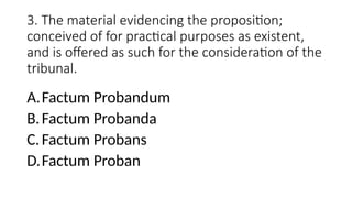 3. The material evidencing the proposition;
conceived of for practical purposes as existent,
and is offered as such for the consideration of the
tribunal.
A.Factum Probandum
B.Factum Probanda
C.Factum Probans
D.Factum Proban
 