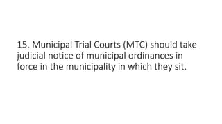 15. Municipal Trial Courts (MTC) should take
judicial notice of municipal ordinances in
force in the municipality in which they sit.
 