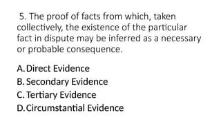 5. The proof of facts from which, taken
collectively, the existence of the particular
fact in dispute may be inferred as a necessary
or probable consequence.
A.Direct Evidence
B.Secondary Evidence
C.Tertiary Evidence
D.Circumstantial Evidence
 