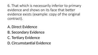 6. That which is necessarily inferior to primary
evidence and shows on its face that better
evidence exists (example: copy of the original
contract).
A. Direct Evidence
B. Secondary Evidence
C. Tertiary Evidence
D. Circumstantial Evidence
 