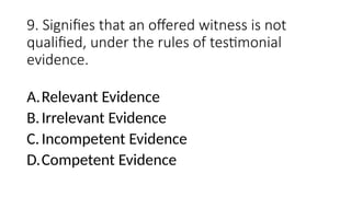 9. Signifies that an offered witness is not
qualified, under the rules of testimonial
evidence.
A.Relevant Evidence
B.Irrelevant Evidence
C.Incompetent Evidence
D.Competent Evidence
 
