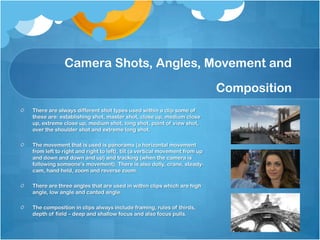 Camera Shots, Angles, Movement and
Composition
There are always different shot types used within a clip some of
these are: establishing shot, master shot, close up, medium close
up, extreme close up, medium shot, long shot, point of view shot,
over the shoulder shot and extreme long shot.
The movement that is used is panorama (a horizontal movement
from left to right and right to left), tilt (a vertical movement from up
and down and down and up) and tracking (when the camera is
following someone's movement). There is also dolly, crane, steady-
cam, hand held, zoom and reverse zoom.
There are three angles that are used in within clips which are high
angle, low angle and canted angle.
The composition in clips always include framing, rules of thirds,
depth of field – deep and shallow focus and also focus pulls.
 