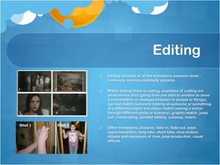 Editing
Editing consists of all the transitions between shots -
continuity and non-continuity systems.
Within editing there is cutting, examples of cutting are
shot/reverse shot (going from one shot to another to show
a conversation or changes between to people or things),
eye line match (someone looking at someone or something
at a different angle) and action match (seeing a action
through different shots or scenery), graphic match, jump
cut, crosscutting, parallel editing, cutaway; insert.
Other transitions, dissolve, fade-in, fade-out, wipe,
superimposition, long take, short take, slow motion,
ellipsis and expansion of time, post-production, visual
effects.
 