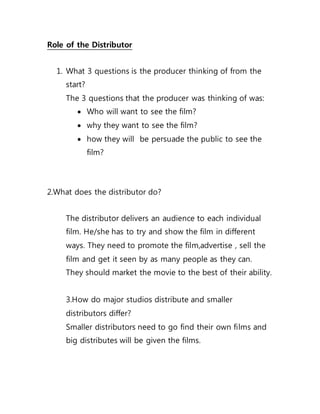 Role of the Distributor
1. What 3 questions is the producer thinking of from the
start?
The 3 questions that the producer was thinking of was:
 Who will want to see the film?
 why they want to see the film?
 how they will be persuade the public to see the
film?
2.What does the distributor do?
The distributor delivers an audience to each individual
film. He/she has to try and show the film in different
ways. They need to promote the film,advertise , sell the
film and get it seen by as many people as they can.
They should market the movie to the best of their ability.
3.How do major studios distribute and smaller
distributors differ?
Smaller distributors need to go find their own films and
big distributes will be given the films.
 