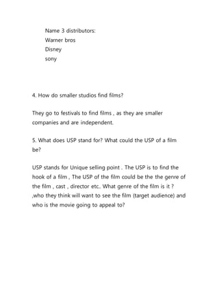 Name 3 distributors:
Warner bros
Disney
sony
4. How do smaller studios find films?
They go to festivals to find films , as they are smaller
companies and are independent.
5. What does USP stand for? What could the USP of a film
be?
USP stands for Unique selling point . The USP is to find the
hook of a film , The USP of the film could be the the genre of
the film , cast , director etc.. What genre of the film is it ?
,who they think will want to see the film (target audience) and
who is the movie going to appeal to?
 