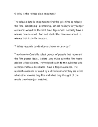 6. Why is the release date important?
The release date is important to find the best time to release
the film , advertising , promoting , school holidays for younger
audiences would be the best time. Big movies normally have a
release date in mind , find out what other films are about to
release that is similar to yours.
7. What research do distributors have to carry out?
They have to Carefully select groups of people that represent
the film, poster ideas , trailers , and make sure the film meets
people’s expectations. They should listen to the audience and
recommend to a distributor , have a target audience. The
research audience is found by a distributor and they are asked
what other movies they like and what they thought of the
movie they have just watched.
 