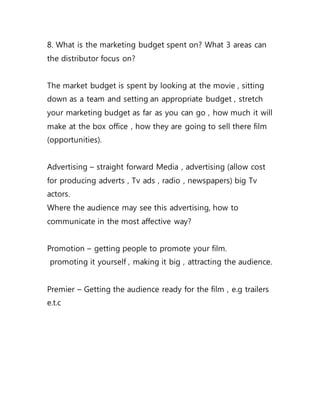 8. What is the marketing budget spent on? What 3 areas can
the distributor focus on?
The market budget is spent by looking at the movie , sitting
down as a team and setting an appropriate budget , stretch
your marketing budget as far as you can go , how much it will
make at the box office , how they are going to sell there film
(opportunities).
Advertising – straight forward Media , advertising (allow cost
for producing adverts , Tv ads , radio , newspapers) big Tv
actors.
Where the audience may see this advertising, how to
communicate in the most affective way?
Promotion – getting people to promote your film.
promoting it yourself , making it big , attracting the audience.
Premier – Getting the audience ready for the film , e.g trailers
e.t.c
 