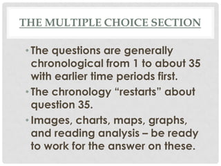 THE MULTIPLE CHOICE SECTION
• The questions are generally
chronological from 1 to about 35
with earlier time periods first.
• The chronology “restarts” about
question 35.
• Images, charts, maps, graphs,
and reading analysis – be ready
to work for the answer on these.
 