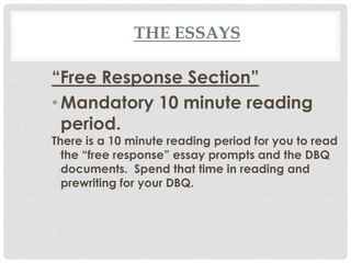 THE ESSAYS
“Free Response Section”
•Mandatory 10 minute reading
period.
There is a 10 minute reading period for you to read
the “free response” essay prompts and the DBQ
documents. Spend that time in reading and
prewriting for your DBQ.
 