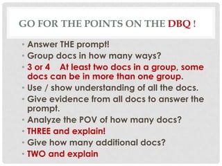 GO FOR THE POINTS ON THE DBQ !
• Answer THE prompt!
• Group docs in how many ways?
• 3 or 4 At least two docs in a group, some
docs can be in more than one group.
• Use / show understanding of all the docs.
• Give evidence from all docs to answer the
prompt.
• Analyze the POV of how many docs?
• THREE and explain!
• Give how many additional docs?
• TWO and explain
 