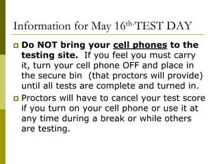 Information for May 16th-TEST DAY
 Do NOT bring your cell phones to the
testing site. If you feel you must carry
it, turn your cell phone OFF and place in
the secure bin (that proctors will provide)
until all tests are complete and turned in.
 Proctors will have to cancel your test score
if you turn on your cell phone or use it at
any time during a break or while others
are testing.
 