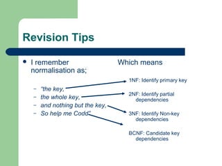 Revision Tips

   I remember                     Which means
    normalisation as;
                                     1NF: Identify primary key
    –   “the key,
                                     2NF: Identify partial
    –   the whole key,                 dependencies
    –   and nothing but the key,
    –   So help me Codd”             3NF: Identify Non-key
                                       dependencies

                                     BCNF: Candidate key
                                       dependencies
 