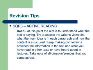Revision Tips

 SQR3     – ACTIVE READING
  –   Read - at this point the aim is to understand what the
      text is saying. Try to assess the writer’s viewpoint,
      what the main idea is in each paragraph and how the
      content is structured. Keep making connections
      between the information in the text and what you
      have read in other texts or have heard about in
      lectures. Take note of all cross-references that you
      come across.
 