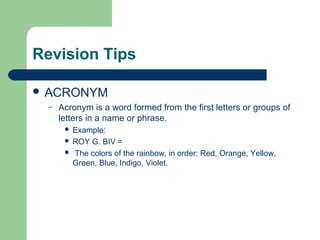 Revision Tips

 ACRONYM
  –   Acronym is a word formed from the first letters or groups of
      letters in a name or phrase.
        Example:
        ROY G. BIV =
        The colors of the rainbow, in order: Red, Orange, Yellow,
         Green, Blue, Indigo, Violet.
 