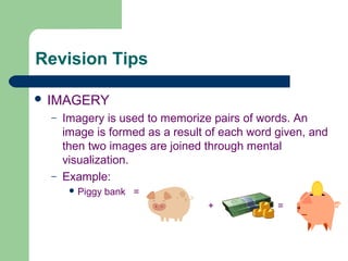 Revision Tips

 IMAGERY
  –   Imagery is used to memorize pairs of words. An
      image is formed as a result of each word given, and
      then two images are joined through mental
      visualization.
  –   Example:
        Piggy   bank =
                                 +             =
 
