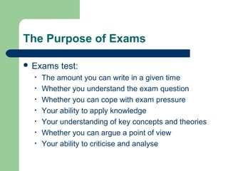 The Purpose of Exams

 Exams    test:
  •   The amount you can write in a given time
  •   Whether you understand the exam question
  •   Whether you can cope with exam pressure
  •   Your ability to apply knowledge
  •   Your understanding of key concepts and theories
  •   Whether you can argue a point of view
  •   Your ability to criticise and analyse
 