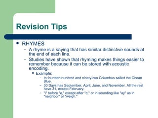 Revision Tips
   RHYMES
    –   A rhyme is a saying that has similar distinctive sounds at
        the end of each line.
    –   Studies have shown that rhyming makes things easier to
        remember because it can be stored with acoustic
        encoding.
            Example:
              – In fourteen hundred and ninety-two Columbus sailed the Ocean
                Blue.
              – 30 Days has September, April, June, and November. All the rest
                have 31, except February.
              – "i" before "e," except after "c," or in sounding like "ay" as in
                "neighbor" or "weigh."
 