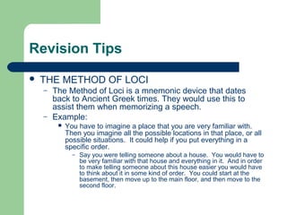 Revision Tips
   THE METHOD OF LOCI
    –   The Method of Loci is a mnemonic device that dates
        back to Ancient Greek times. They would use this to
        assist them when memorizing a speech.
    –   Example:
            You have to imagine a place that you are very familiar with.
             Then you imagine all the possible locations in that place, or all
             possible situations. It could help if you put everything in a
             specific order.
               –   Say you were telling someone about a house. You would have to
                   be very familiar with that house and everything in it. And in order
                   to make telling someone about this house easier you would have
                   to think about it in some kind of order. You could start at the
                   basement, then move up to the main floor, and then move to the
                   second floor.
 