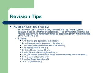 Revision Tips
   NUMBER-LETTER SYSTEM
    –   The Number-Letter System is very similar to the Peg- Word System,
        because it, too, is a method of association. The only difference is that this
        method allows you to remember things by associating them with similarities
        of the number it is at.
    –   Example:
            1.= t (there is one downstroke in the letter t)
            2.= n (there are two downstrokes in the letter n)
            3.= m (there are three downstrokes in the letter m)
            4.= r (the last letter in four is r)
            5.= l (the Roman number 50 is L)
            6.= sh (the word six has begins with an x)
            7.= k (the number seven can be turned around to look like part of the letter k)
            8.= f (a cursive f looks like an 8)
            9.= p (a p flipped looks like a 9)
            10.= z, s (think of zero)
 
