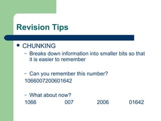 Revision Tips

 CHUNKING
  –   Breaks down information into smaller bits so that
      it is easier to remember

  – Can you remember this number?
  1066007200601642

  – What about now?
  1066           007              2006          01642
 