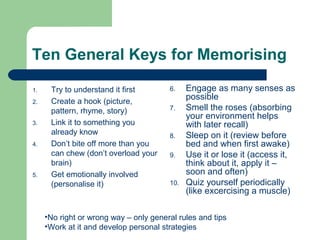 Ten General Keys for Memorising

1.    Try to understand it first        6.    Engage as many senses as
2.    Create a hook (picture,
                                              possible
      pattern, rhyme, story)            7.    Smell the roses (absorbing
                                              your environment helps
3.    Link it to something you                with later recall)
      already know                      8.    Sleep on it (review before
4.    Don’t bite off more than you            bed and when first awake)
      can chew (don’t overload your     9.    Use it or lose it (access it,
      brain)                                  think about it, apply it –
5.    Get emotionally involved                soon and often)
      (personalise it)                  10.   Quiz yourself periodically
                                              (like excercising a muscle)

     •No right or wrong way – only general rules and tips
     •Work at it and develop personal strategies
 