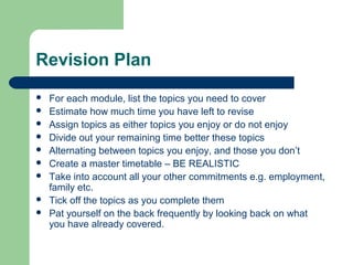 Revision Plan
   For each module, list the topics you need to cover
   Estimate how much time you have left to revise
   Assign topics as either topics you enjoy or do not enjoy
   Divide out your remaining time better these topics
   Alternating between topics you enjoy, and those you don’t
   Create a master timetable – BE REALISTIC
   Take into account all your other commitments e.g. employment,
    family etc.
   Tick off the topics as you complete them
   Pat yourself on the back frequently by looking back on what
    you have already covered.
 