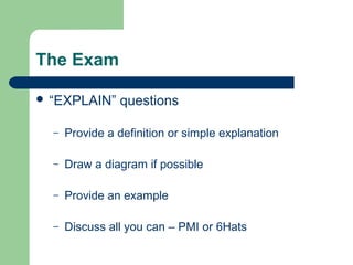 The Exam

 “EXPLAIN”     questions

  –   Provide a definition or simple explanation

  –   Draw a diagram if possible

  –   Provide an example

  –   Discuss all you can – PMI or 6Hats
 