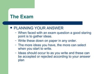 The Exam

 PLANNING      YOUR ANSWER
  –   When faced with an exam question a good staring
      point is to gather ideas.
  –   Write these down on paper in any order.
  –   The more ideas you have, the more can select
      when you start to write.
  –   Ideas should occur to as you write and these can
      be accepted or rejected according to your answer
      plan
 