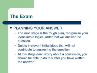 The Exam

 PLANNING       YOUR ANSWER
  –   The next stage is the rough plan, reorganise your
      ideas into a logical order that will answer the
      question.
  –   Delete irrelevant initial ideas that will not
      contribute to answering the question.
  –   At this stage don’t worry about a conclusion, you
      should be able to do this after you have written
      the answer.
 