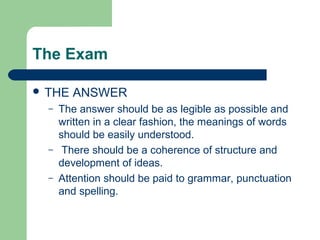 The Exam

 THE   ANSWER
  –   The answer should be as legible as possible and
      written in a clear fashion, the meanings of words
      should be easily understood.
  –    There should be a coherence of structure and
      development of ideas.
  –   Attention should be paid to grammar, punctuation
      and spelling.
 
