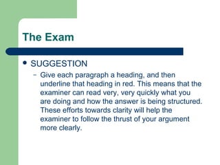 The Exam

 SUGGESTION
  –   Give each paragraph a heading, and then
      underline that heading in red. This means that the
      examiner can read very, very quickly what you
      are doing and how the answer is being structured.
      These efforts towards clarity will help the
      examiner to follow the thrust of your argument
      more clearly.
 