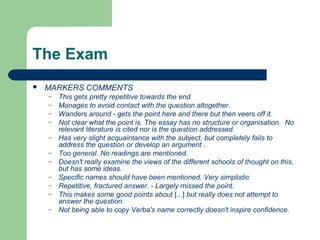 The Exam
   MARKERS COMMENTS
    –   This gets pretty repetitive towards the end
    –   Manages to avoid contact with the question altogether.
    –   Wanders around - gets the point here and there but then veers off it.
    –   Not clear what the point is. The essay has no structure or organisation. No
        relevant literature is cited nor is the question addressed.
    –   Has very slight acquaintance with the subject, but completely fails to
        address the question or develop an argument .
    –   Too general. No readings are mentioned.
    –   Doesn't really examine the views of the different schools of thought on this,
        but has some ideas.
    –   Specific names should have been mentioned. Very simplistic
    –   Repetitive, fractured answer. - Largely missed the point.
    –   This makes some good points about [...] but really does not attempt to
        answer the question.
    –   Not being able to copy Verba's name correctly doesn't inspire confidence.
 
