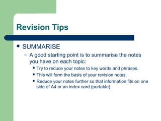Revision Tips

 SUMMARISE
  –   A good starting point is to summarise the notes
      you have on each topic:
        Try to reduce your notes to key words and phrases.
        This will form the basis of your revision notes.
        Reduce your notes further so that information fits on one
         side of A4 or an index card (portable).
 