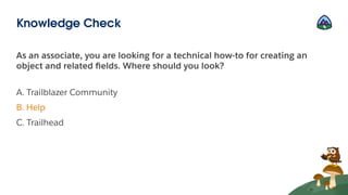 As an associate, you are looking for a technical how-to for creating an
object and related ﬁelds. Where should you look?
A. Trailblazer Community
B. Help
C. Trailhead
Knowledge Check
 