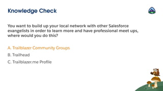 You want to build up your local network with other Salesforce
evangelists in order to learn more and have professional meet ups,
where would you do this?
A. Trailblazer Community Groups
B. Trailhead
C. Trailblazer.me Proﬁle
Knowledge Check
 
